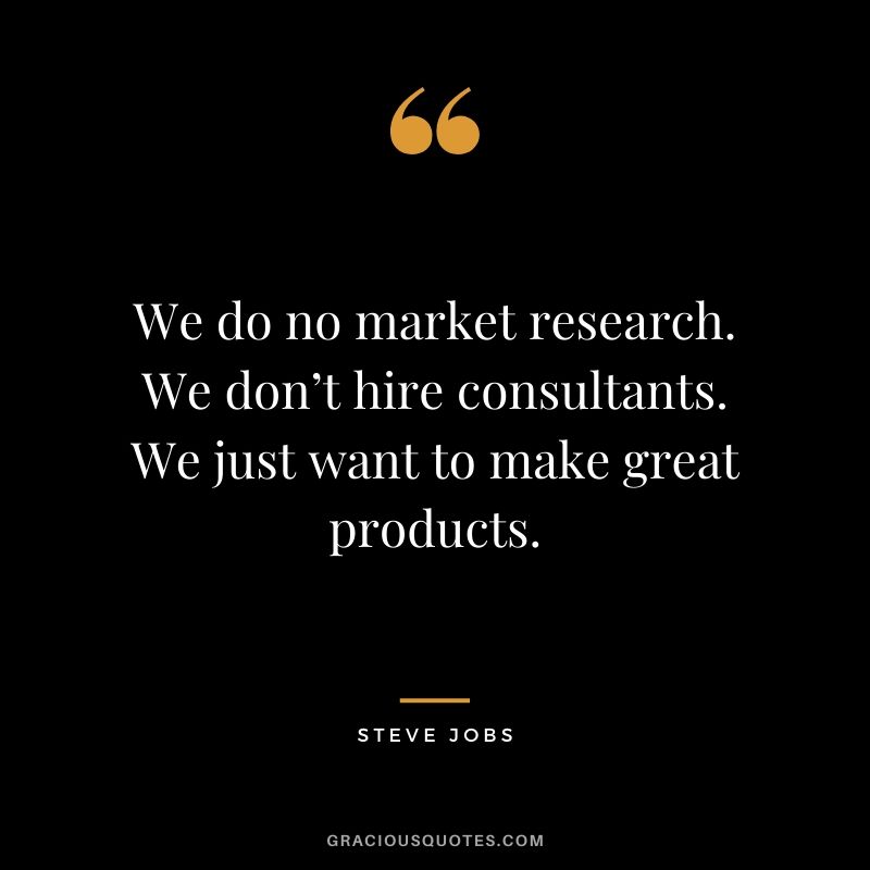 We do no market research. We don’t hire consultants. We just want to make great products.