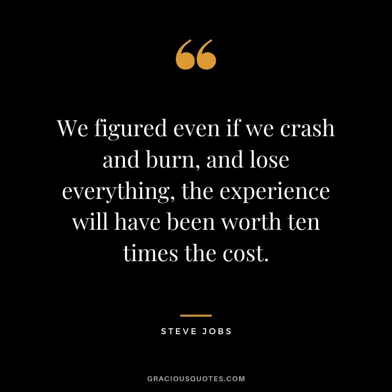 We figured even if we crash and burn, and lose everything, the experience will have been worth ten times the cost.