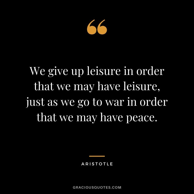 We give up leisure in order that we may have leisure, just as we go to war in order that we may have peace.