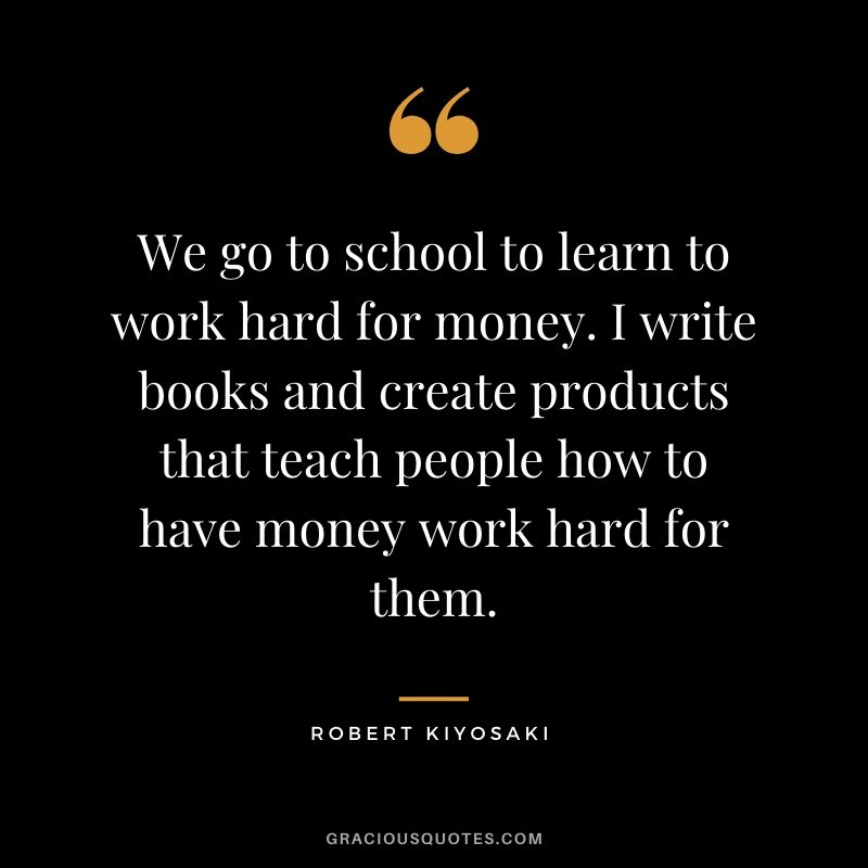 We go to school to learn to work hard for money. I write books and create products that teach people how to have money work hard for them.