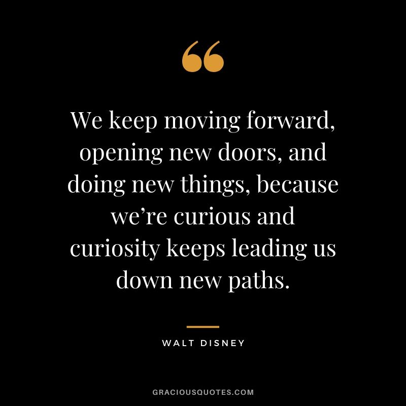 We keep moving forward, opening new doors, and doing new things, because we’re curious and curiosity keeps leading us down new paths.