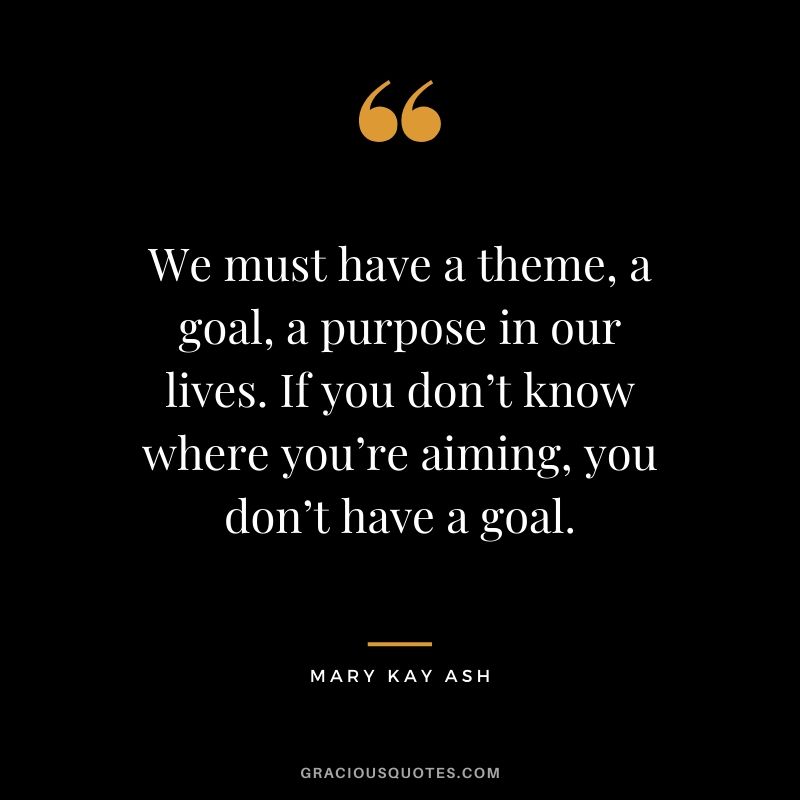 We must have a theme, a goal, a purpose in our lives. If you don’t know where you’re aiming, you don’t have a goal. - Mary Kay Ash