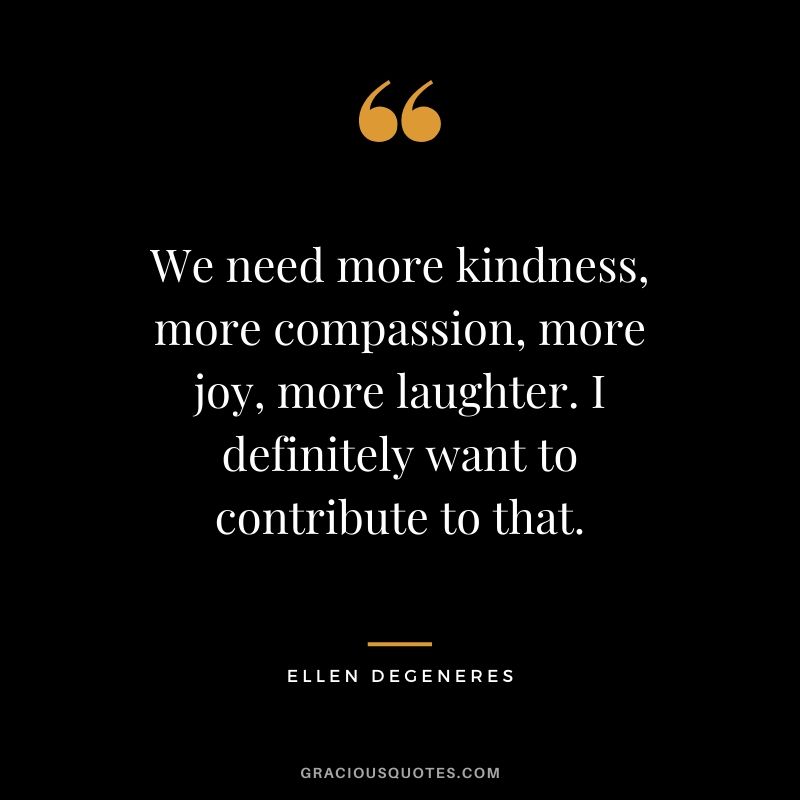 We need more kindness, more compassion, more joy, more laughter. I definitely want to contribute to that. - Ellen DeGeneres