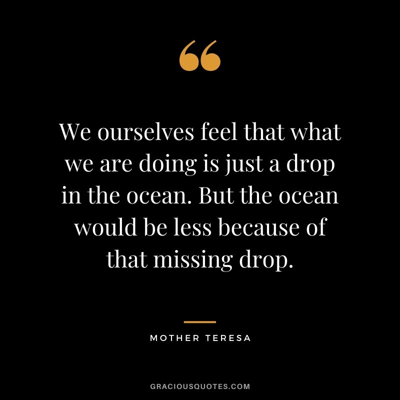 We ourselves feel that what we are doing is just a drop in the ocean. But the ocean would be less because of that missing drop.
