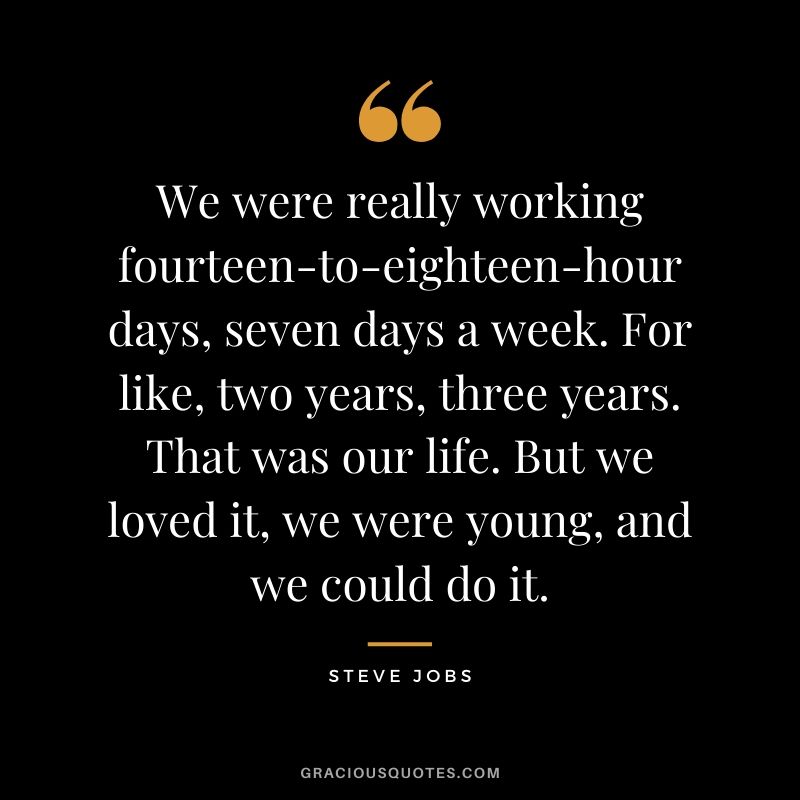 We were really working fourteen-to-eighteen-hour days, seven days a week. For like, two years, three years. That was our life. But we loved it, we were young, and we could do it.