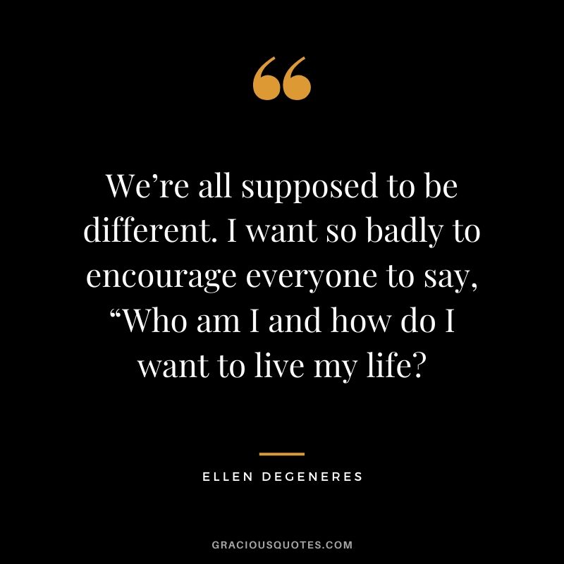 We’re all supposed to be different. I want so badly to encourage everyone to say, “Who am I and how do I want to live my life?