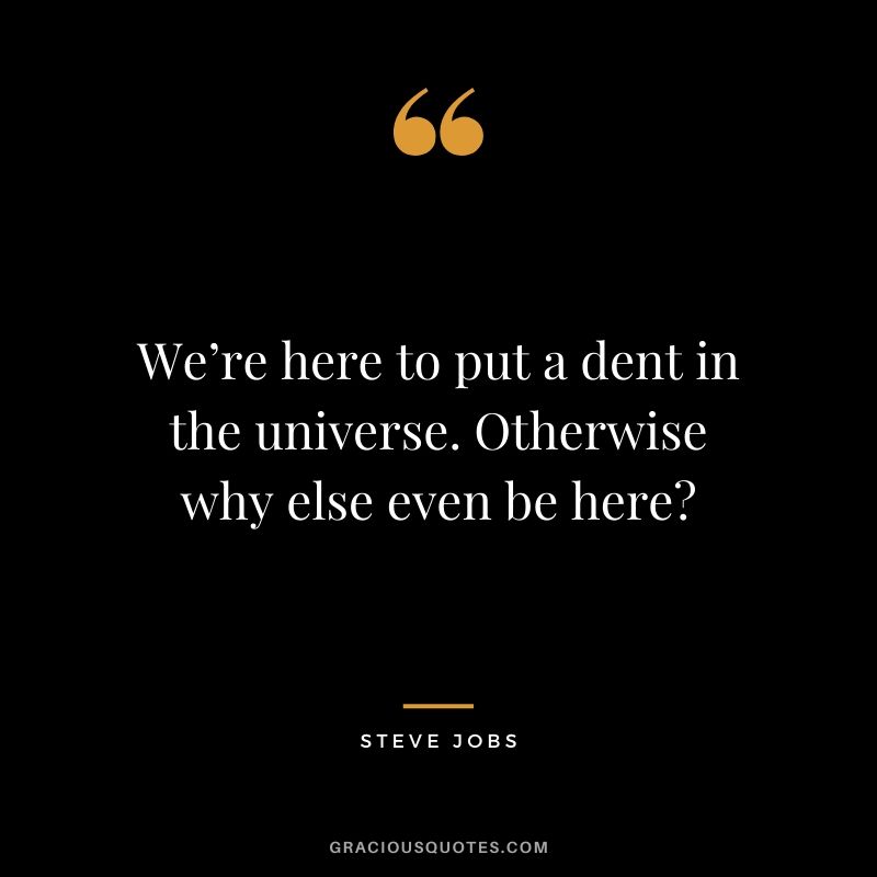 We’re here to put a dent in the universe. Otherwise why else even be here?