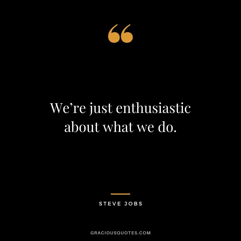 We’re just enthusiastic about what we do.