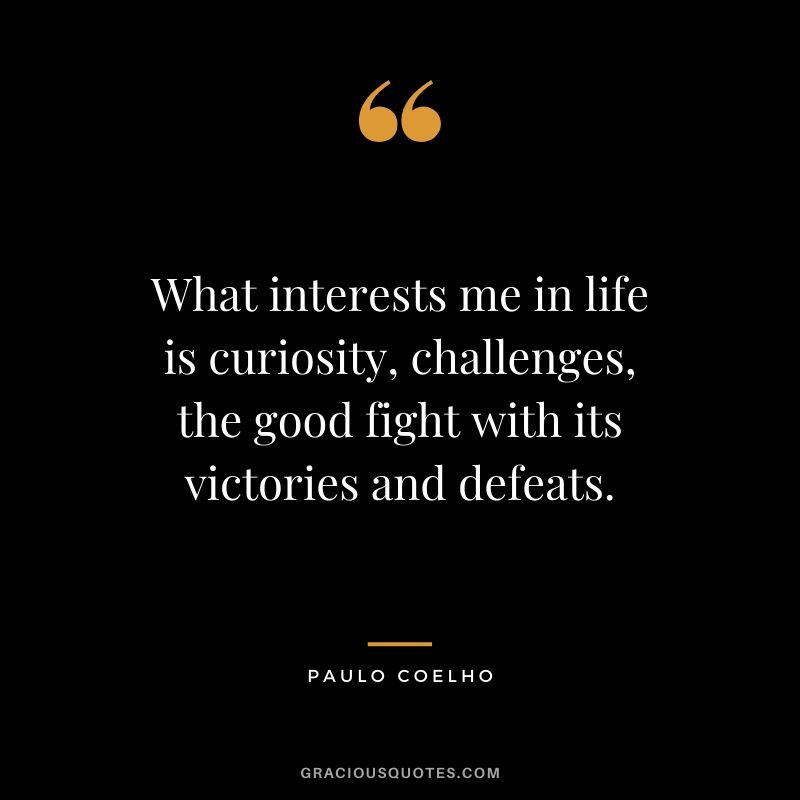What interests me in life is curiosity, challenges, the good fight with its victories and defeats.