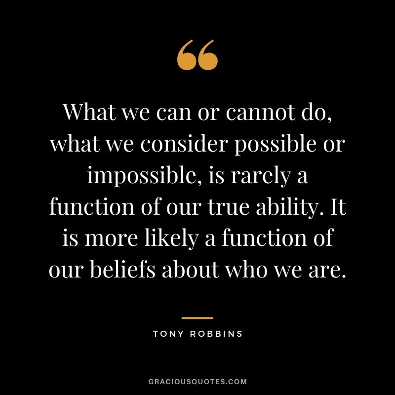 What we can or cannot do, what we consider possible or impossible, is rarely a function of our true ability. It is more likely a function of our beliefs about who we are.