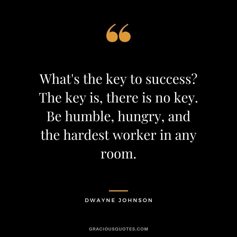 What's the key to success? The key is, there is no key. Be humble, hungry, and the hardest worker in any room.