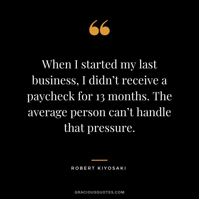 When I started my last business, I didn’t receive a paycheck for 13 months. The average person can’t handle that pressure.