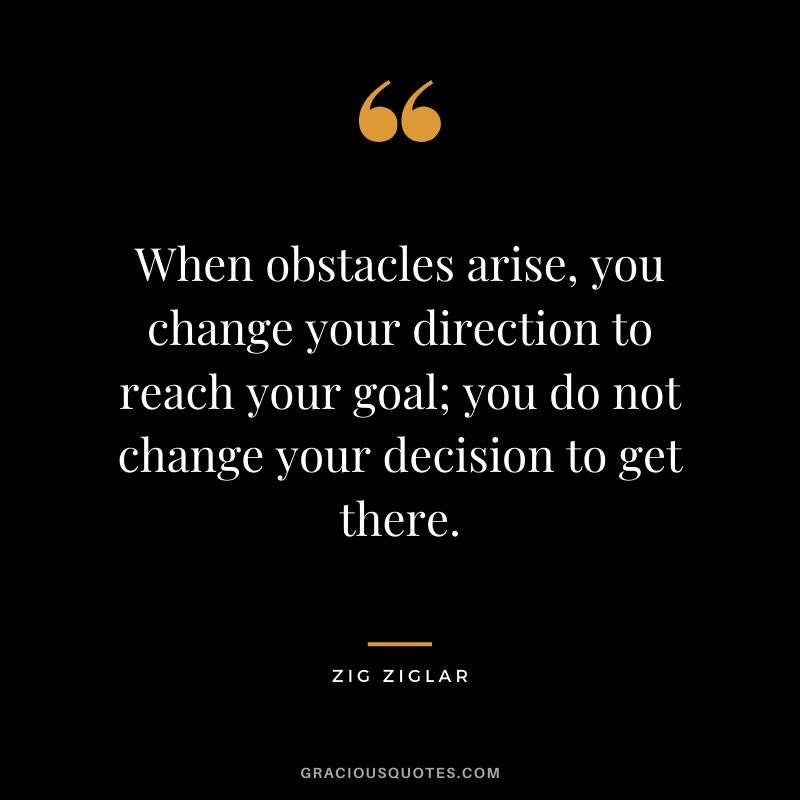When obstacles arise, you change your direction to reach your goal; you do not change your decision to get there.
