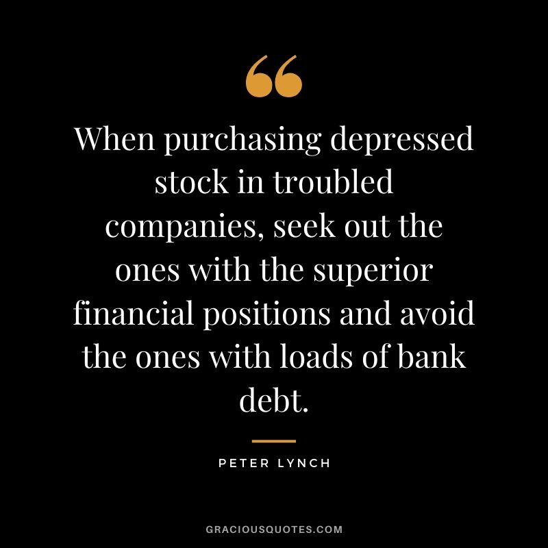 When purchasing depressed stock in troubled companies, seek out the ones with the superior financial positions and avoid the ones with loads of bank debt. - Peter Lynch