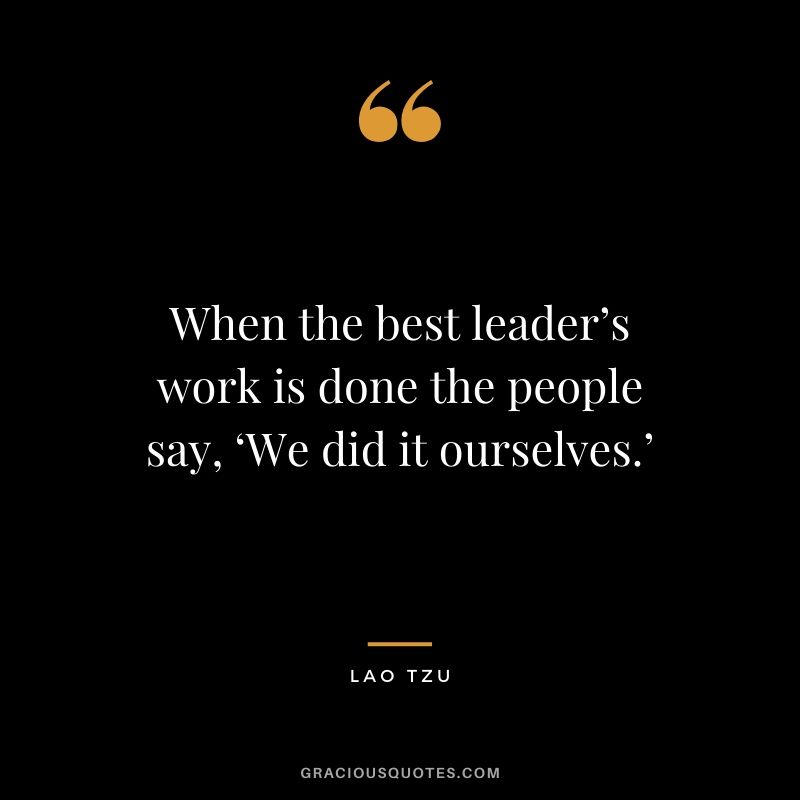 When the best leader’s work is done the people say, ‘We did it ourselves.’