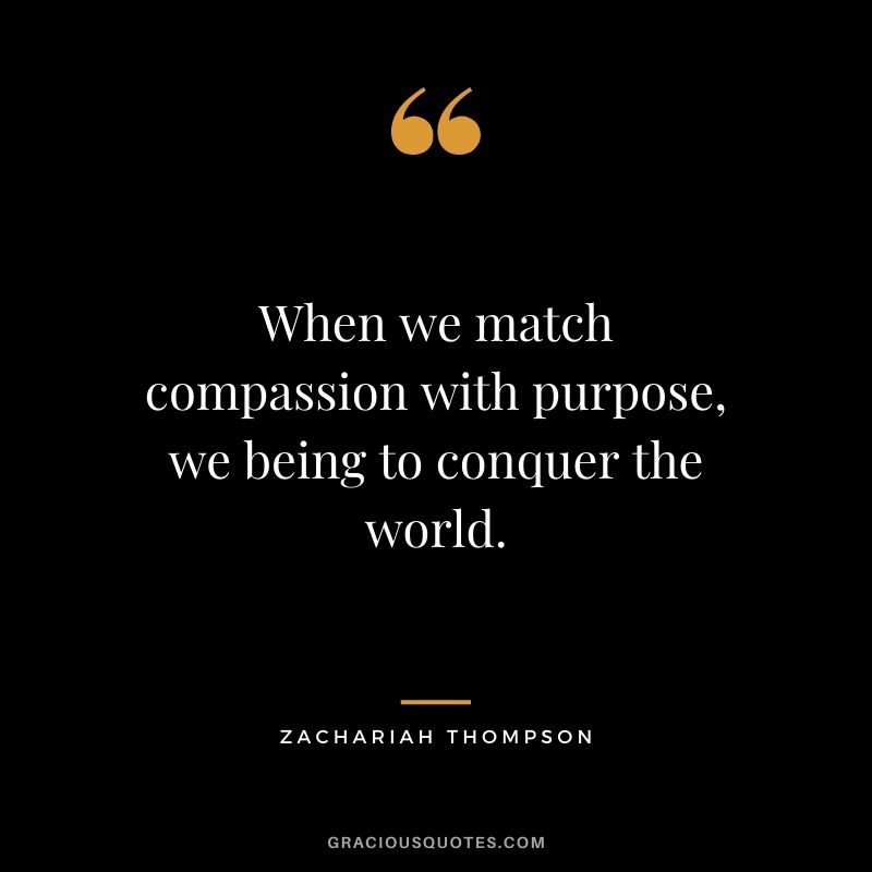 When we match compassion with purpose, we being to conquer the world. - Zachariah Thompson
