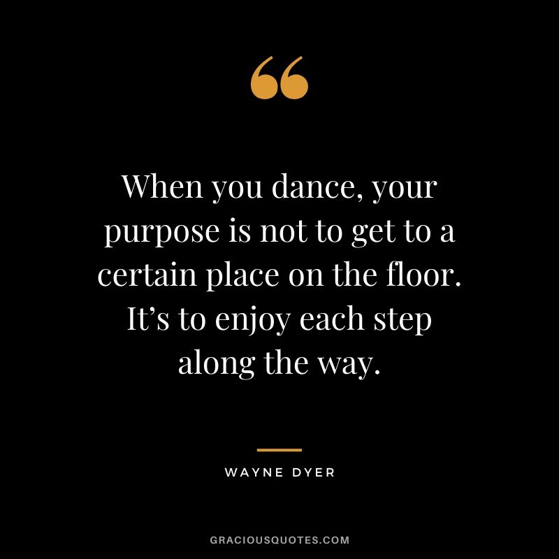 When you dance, your purpose is not to get to a certain place on the floor. It’s to enjoy each step along the way.