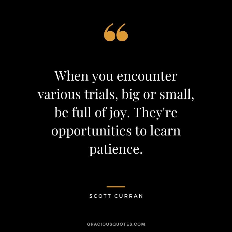 When you encounter various trials, big or small, be full of joy. They're opportunities to learn patience. - Scott Curran