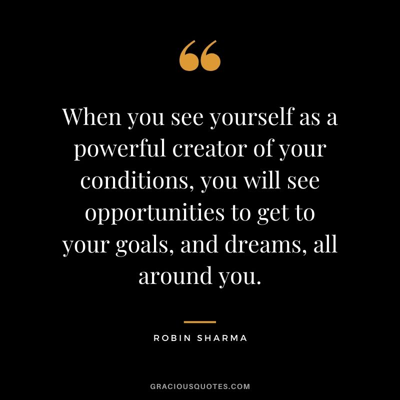 When you see yourself as a powerful creator of your conditions, you will see opportunities to get to your goals, and dreams, all around you.