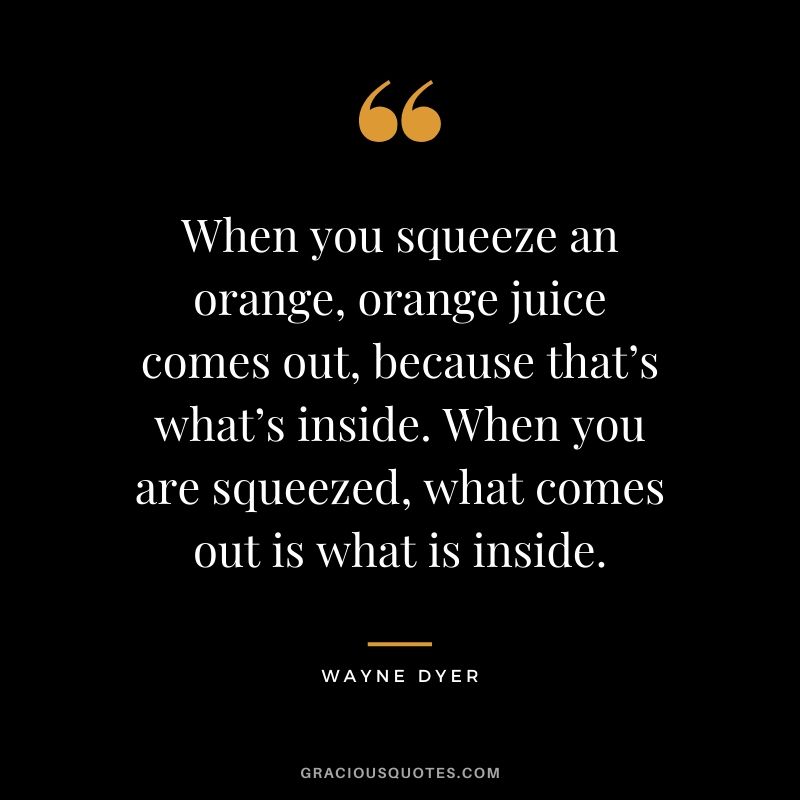 When you squeeze an orange, orange juice comes out, because that’s what’s inside. When you are squeezed, what comes out is what is inside.