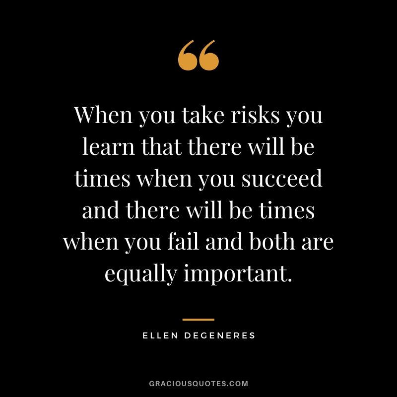 When you take risks you learn that there will be times when you succeed and there will be times when you fail and both are equally important.