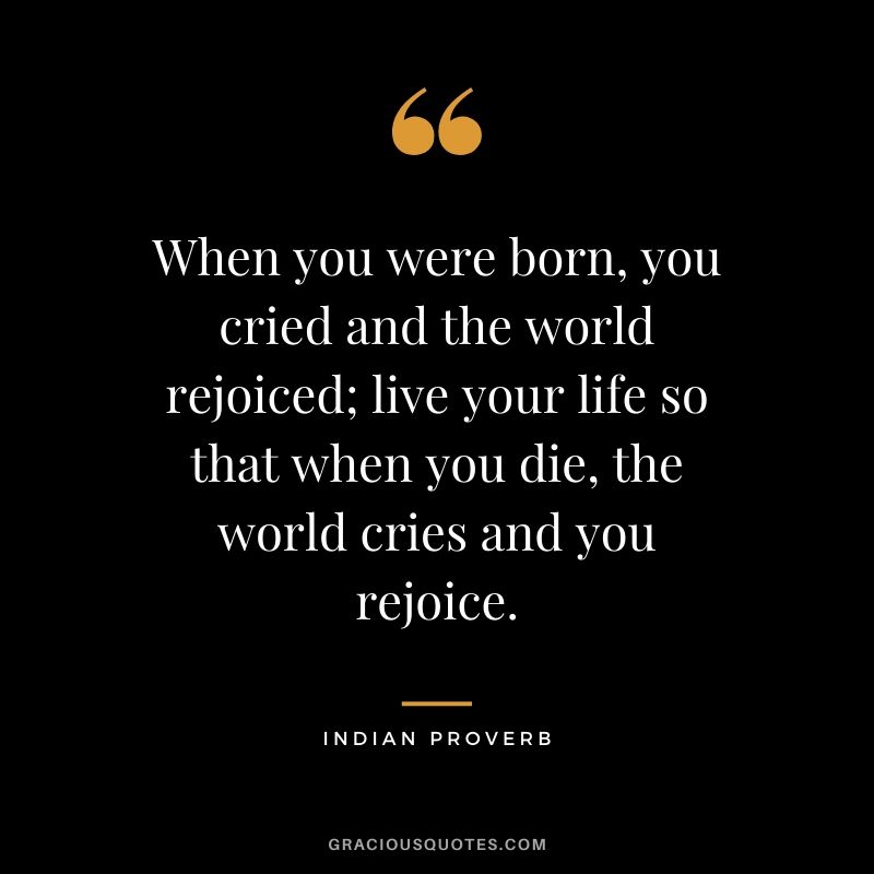 When you were born, you cried and the world rejoiced; live your life so that when you die, the world cries and you rejoice. - Indian Proverb
