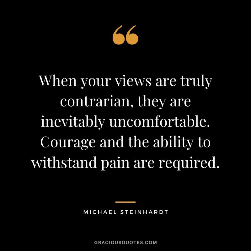 When your views are truly contrarian, they are inevitably uncomfortable. Courage and the ability to withstand pain are required.