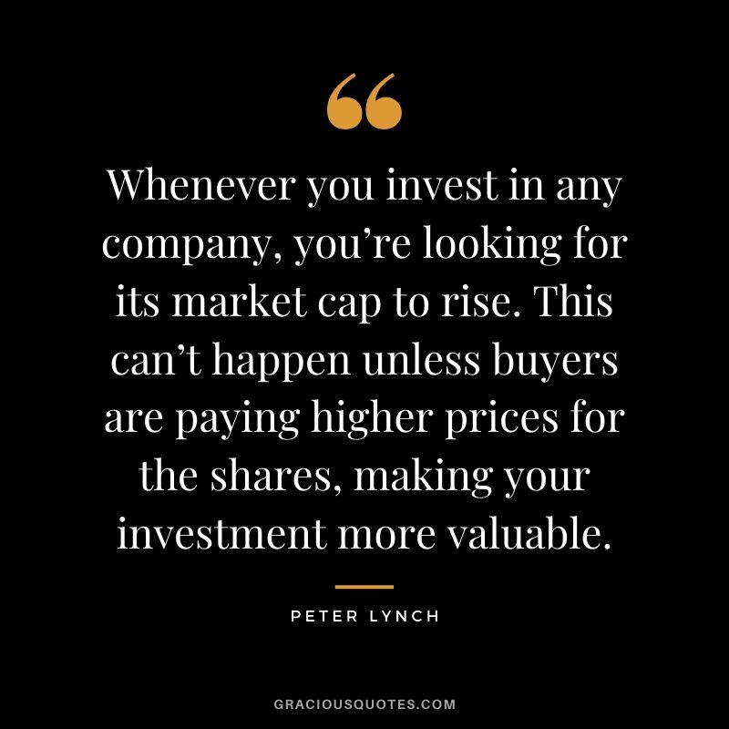 Whenever you invest in any company, you’re looking for its market cap to rise. This can’t happen unless buyers are paying higher prices for the shares, making your investment more valuable. - Peter Lynch