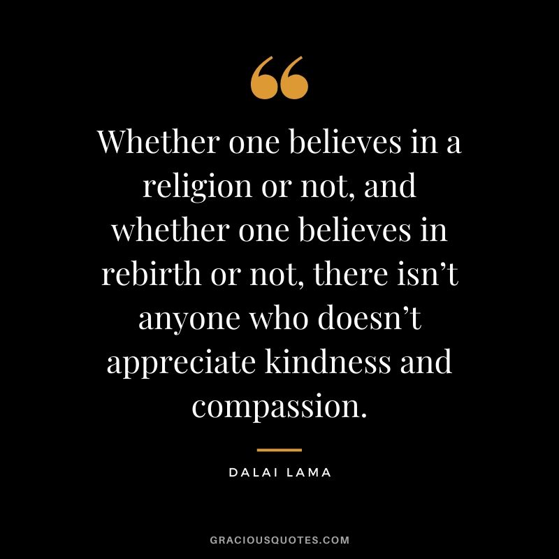 Whether one believes in a religion or not, and whether one believes in rebirth or not, there isn’t anyone who doesn’t appreciate kindness and compassion. - Dalai Lama