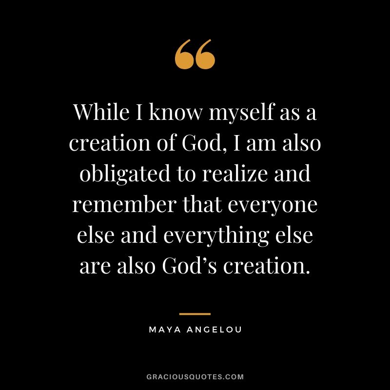 While I know myself as a creation of God, I am also obligated to realize and remember that everyone else and everything else are also God’s creation.