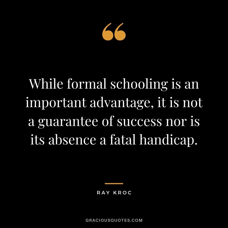While formal schooling is an important advantage, it is not a guarantee of success nor is its absence a fatal handicap.