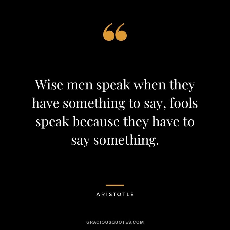 Wise men speak when they have something to say, fools speak because they have to say something.