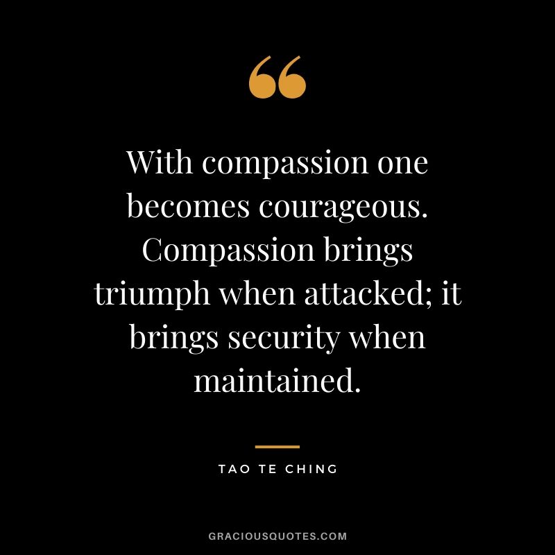 With compassion one becomes courageous. Compassion brings triumph when attacked; it brings security when maintained. - Tao Te Ching