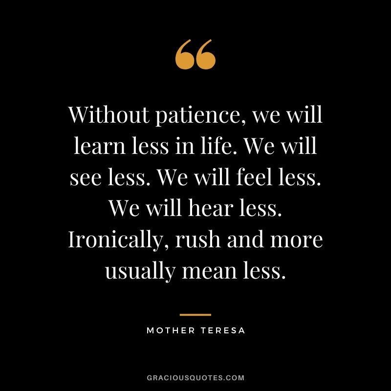 Without patience, we will learn less in life. We will see less. We will feel less. We will hear less. Ironically, rush and more usually mean less.