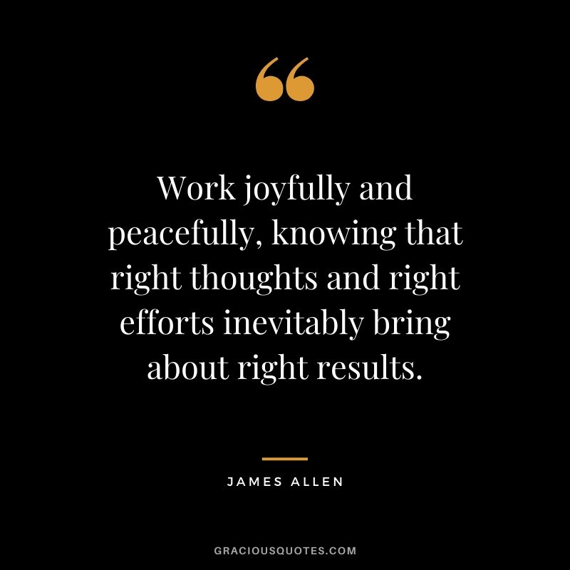 Work joyfully and peacefully, knowing that right thoughts and right efforts inevitably bring about right results.