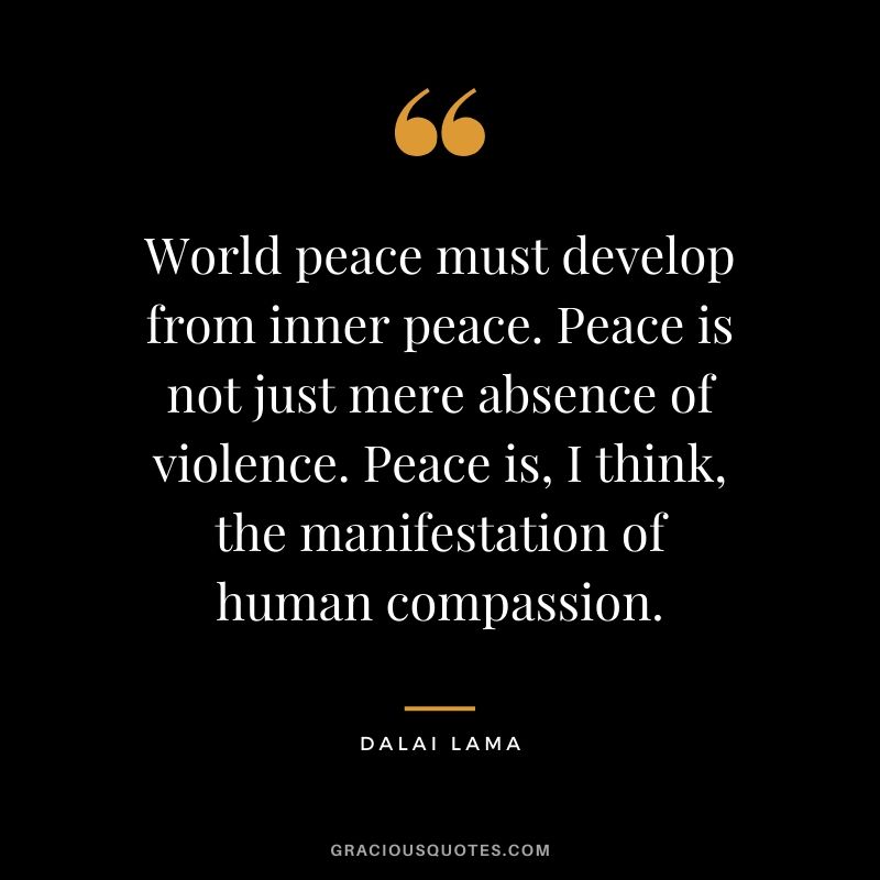World peace must develop from inner peace. Peace is not just mere absence of violence. Peace is, I think, the manifestation of human compassion.
