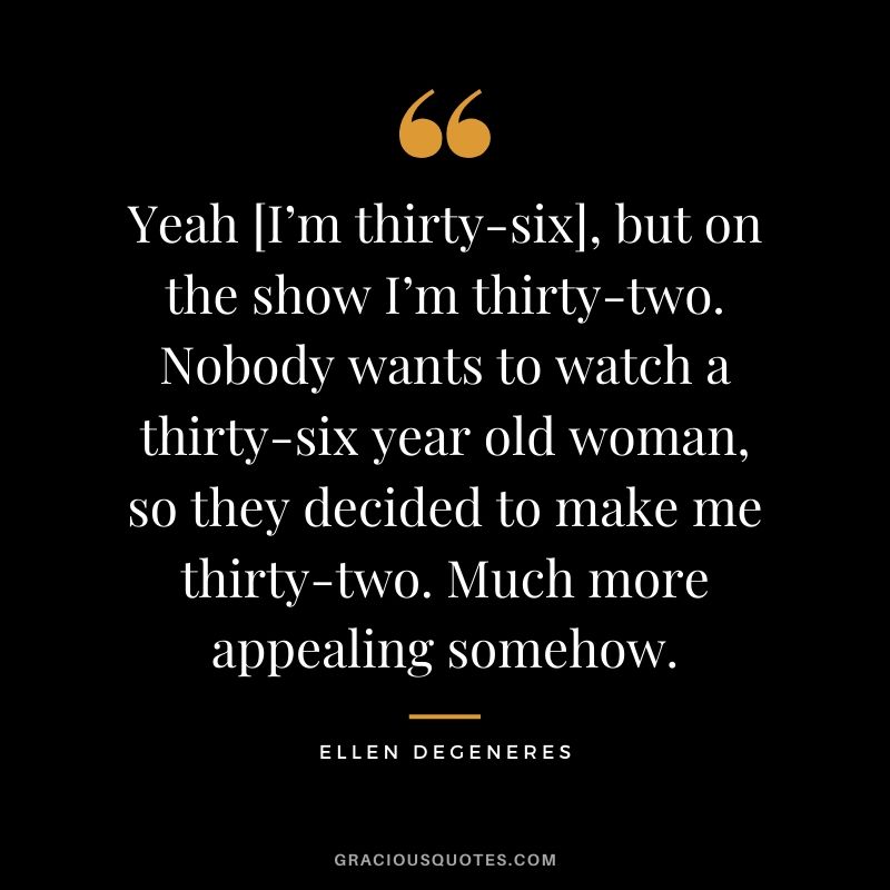 Yeah [I’m thirty-six], but on the show I’m thirty-two. Nobody wants to watch a thirty-six year old woman, so they decided to make me thirty-two. Much more appealing somehow.