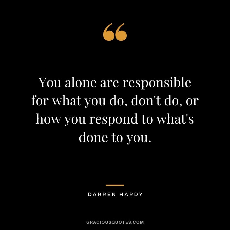 You alone are responsible for what you do, don't do, or how you respond to what's done to you.