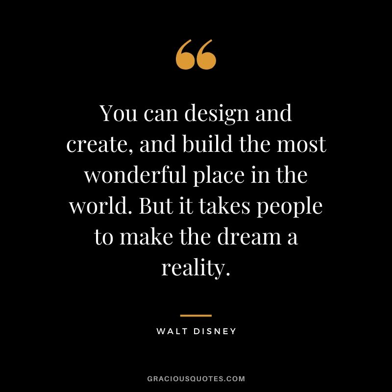 You can design and create, and build the most wonderful place in the world. But it takes people to make the dream a reality.