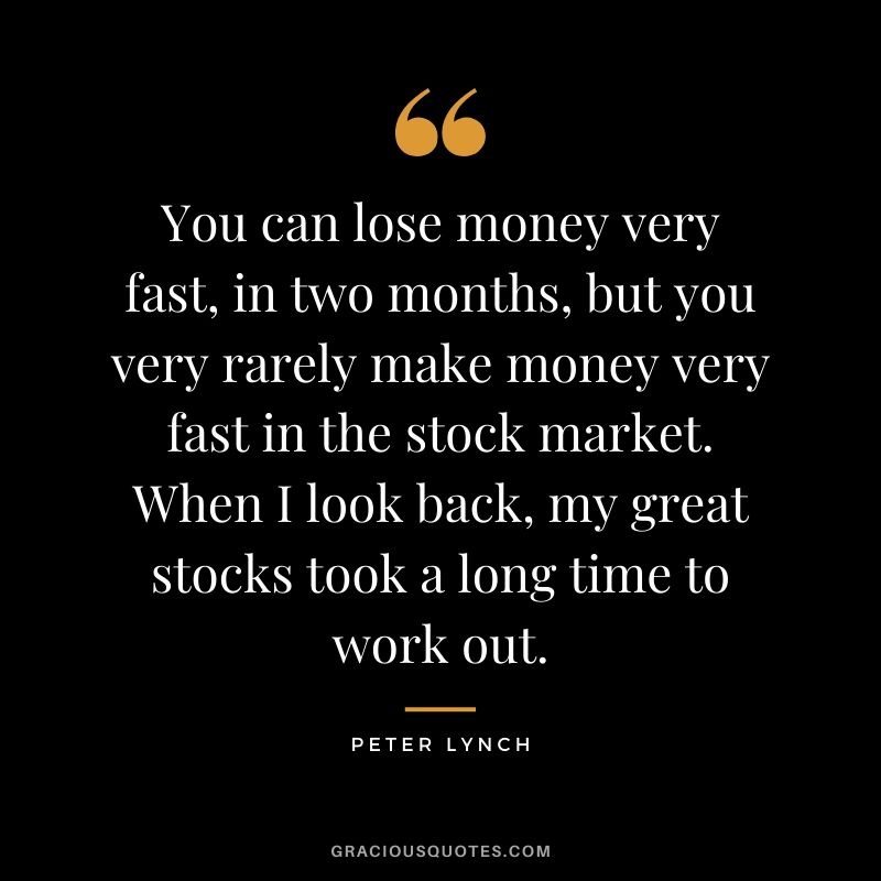 You can lose money very fast, in two months, but you very rarely make money very fast in the stock market. When I look back, my great stocks took a long time to work out.