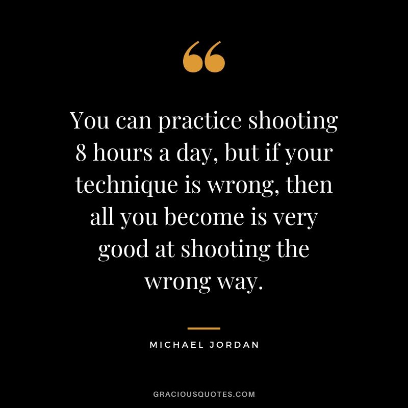 You can practice shooting 8 hours a day, but if your technique is wrong, then all you become is very good at shooting the wrong way.