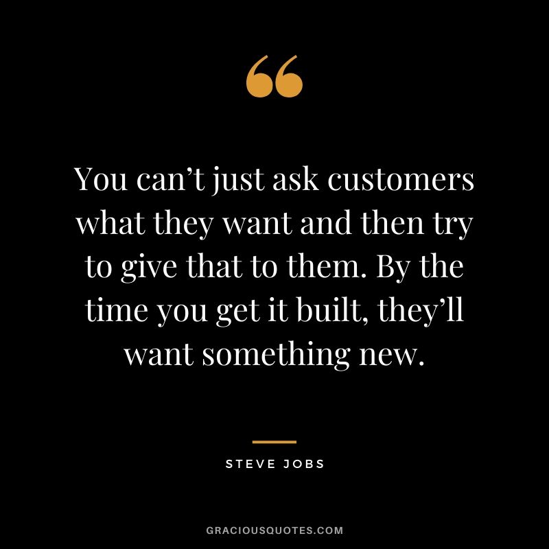 You can’t just ask customers what they want and then try to give that to them. By the time you get it built, they’ll want something new.