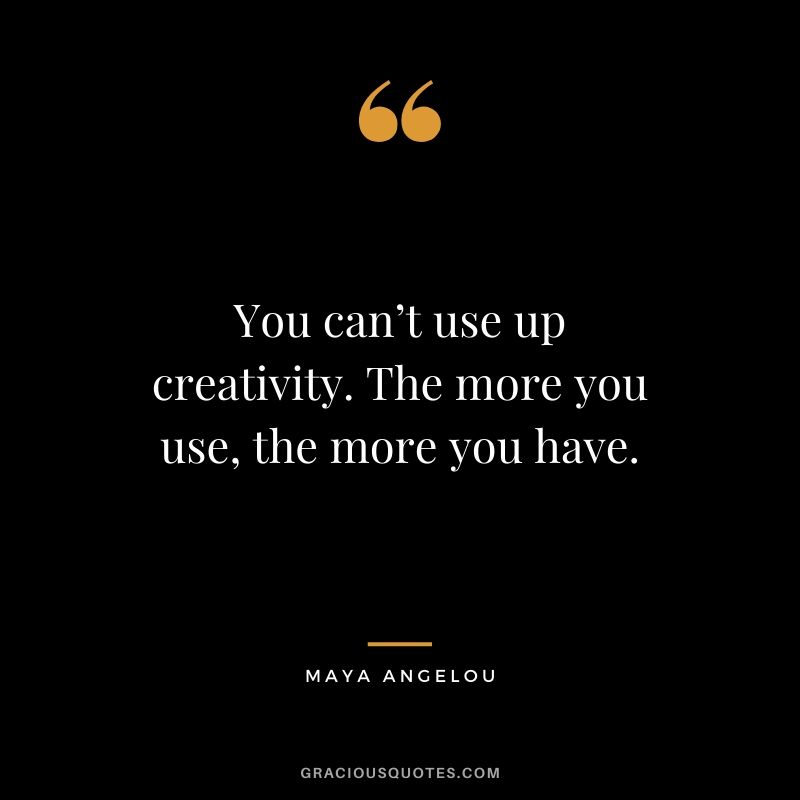 You can’t use up creativity. The more you use, the more you have.