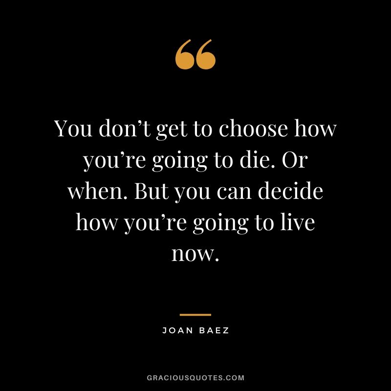 You don’t get to choose how you’re going to die. Or when. But you can decide how you’re going to live now. - Joan Baez