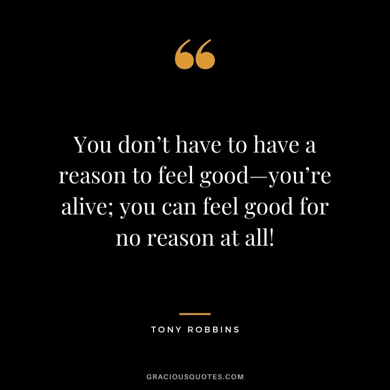 You don’t have to have a reason to feel good—you’re alive; you can feel good for no reason at all!