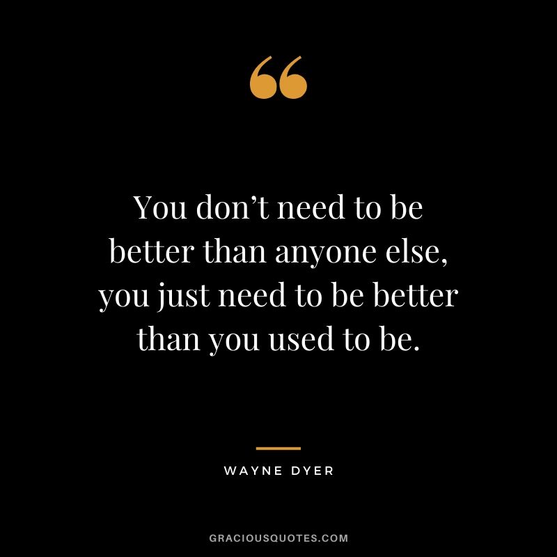 You don’t need to be better than anyone else, you just need to be better than you used to be.