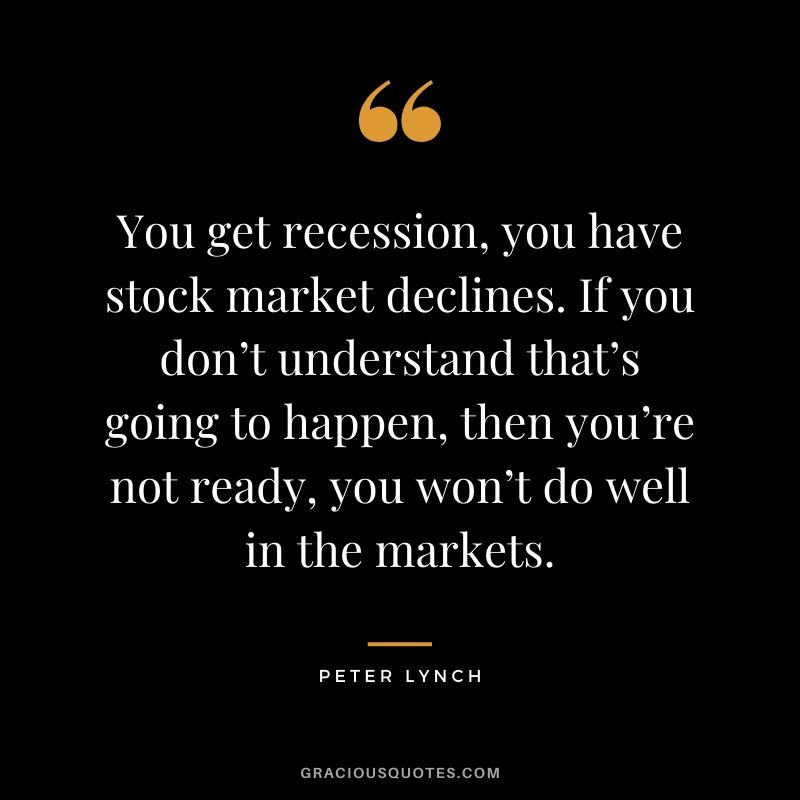 You get recession, you have stock market declines. If you don’t understand that’s going to happen, then you’re not ready, you won’t do well in the markets. - Peter Lynch