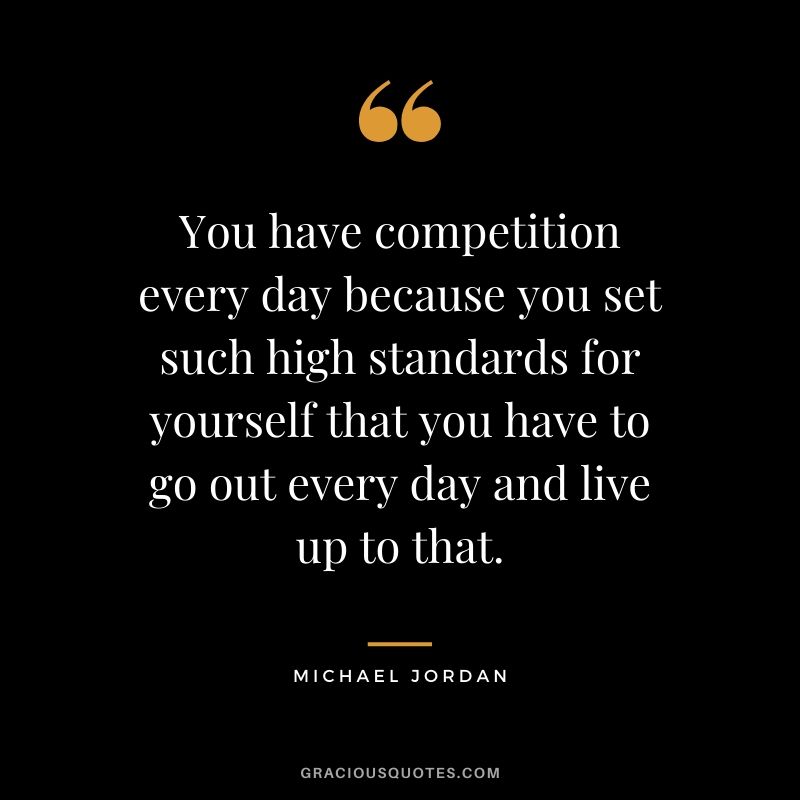 You have competition every day because you set such high standards for yourself that you have to go out every day and live up to that.