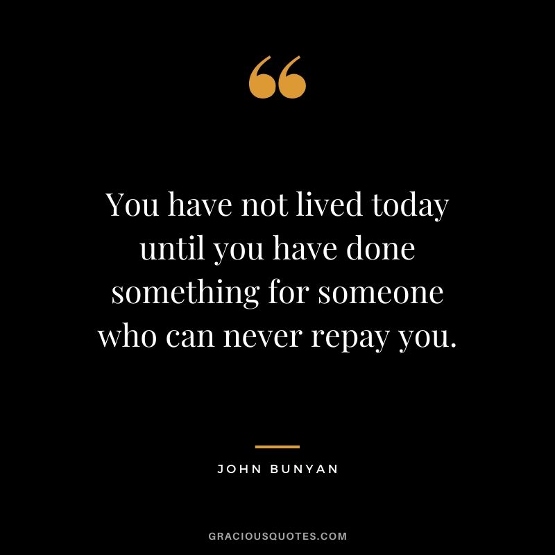 You have not lived today until you have done something for someone who can never repay you. - John Bunyan