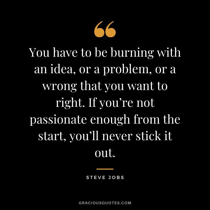 You have to be burning with an idea, or a problem, or a wrong that you want to right. If you’re not passionate enough from the start, you’ll never stick it out.